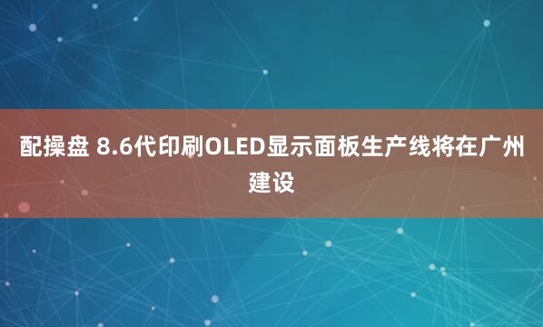 配操盘 8.6代印刷OLED显示面板生产线将在广州建设