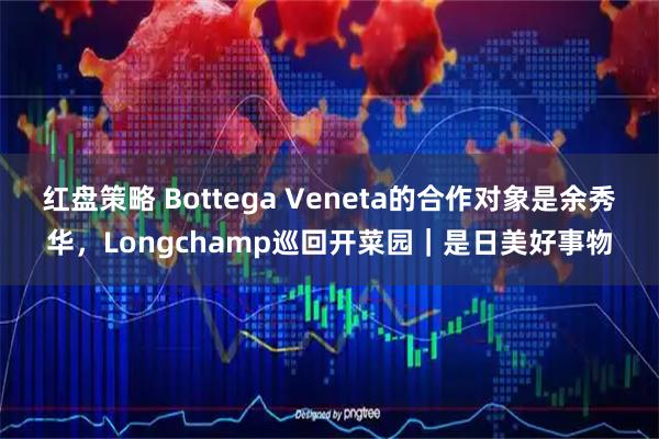 红盘策略 Bottega Veneta的合作对象是余秀华，Longchamp巡回开菜园｜是日美好事物