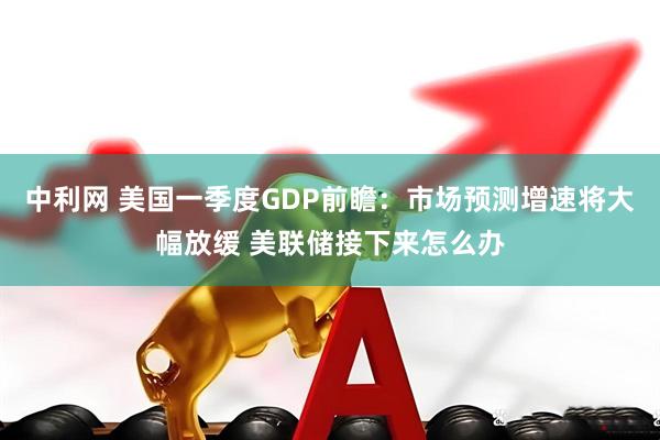 中利网 美国一季度GDP前瞻：市场预测增速将大幅放缓 美联储接下来怎么办