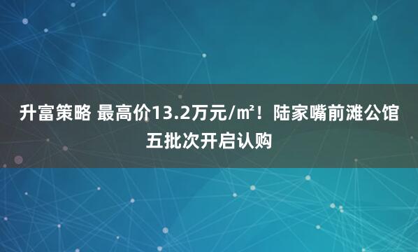 升富策略 最高价13.2万元/㎡！陆家嘴前滩公馆五批次开启认购