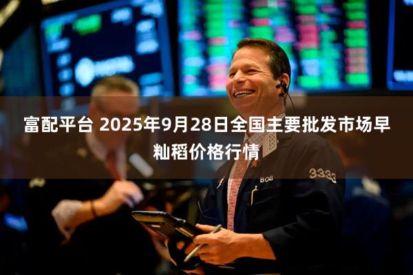 富配平台 2025年9月28日全国主要批发市场早籼稻价格行情