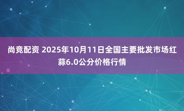 尚竞配资 2025年10月11日全国主要批发市场红蒜6.0公分价格行情