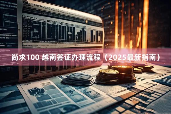 尚求100 越南签证办理流程（2025最新指南）
