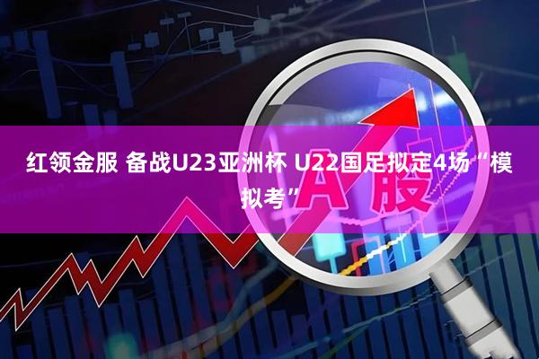 红领金服 备战U23亚洲杯 U22国足拟定4场“模拟考”