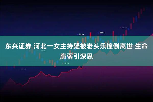 东兴证券 河北一女主持疑被老头乐撞倒离世 生命脆弱引深思