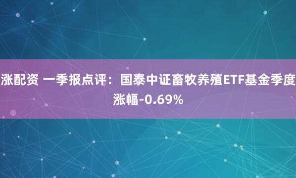 涨配资 一季报点评：国泰中证畜牧养殖ETF基金季度涨幅-0.69%