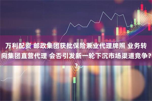 万利配资 邮政集团获批保险兼业代理牌照 业务转向集团直营代理 会否引发新一轮下沉市场渠道竞争？