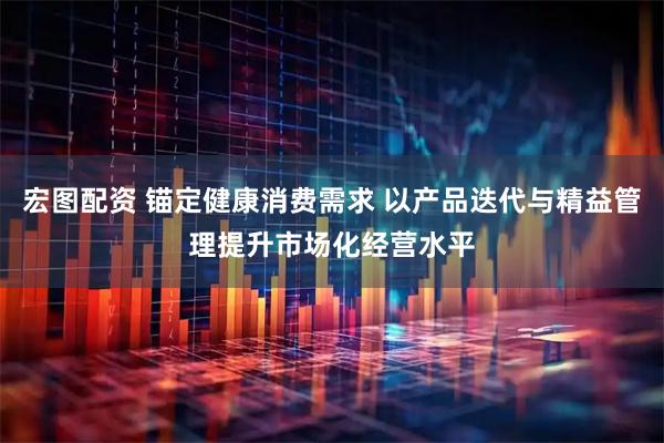 宏图配资 锚定健康消费需求 以产品迭代与精益管理提升市场化经营水平