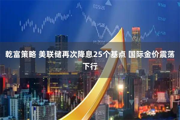 乾富策略 美联储再次降息25个基点 国际金价震荡下行