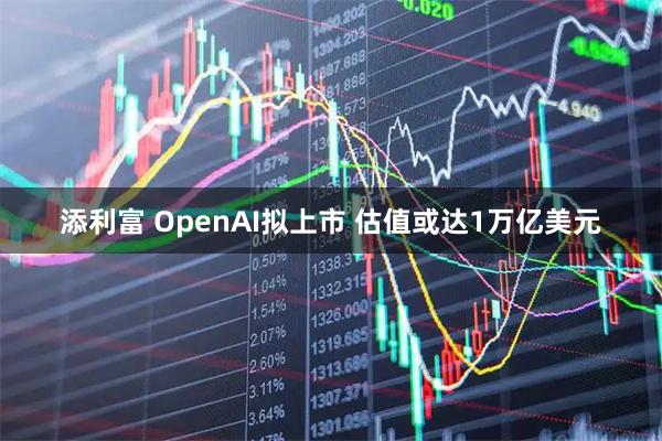 添利富 OpenAI拟上市 估值或达1万亿美元