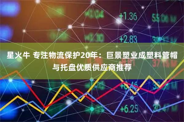 星火牛 专注物流保护20年：巨景塑业成塑料管帽与托盘优质供应商推荐