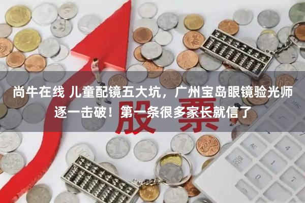 尚牛在线 儿童配镜五大坑，广州宝岛眼镜验光师逐一击破！第一条很多家长就信了